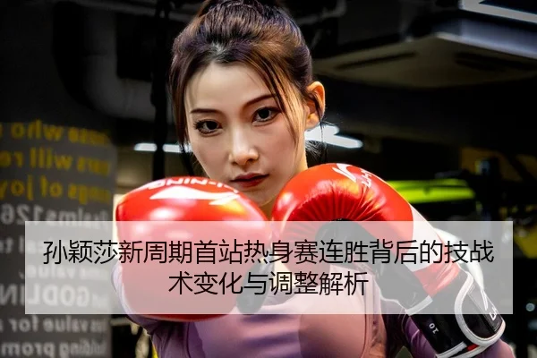 孙颖莎新周期首站热身赛连胜背后的技战术变化与调整解析