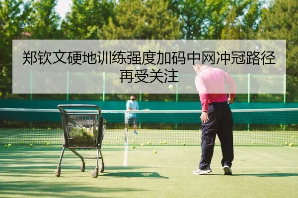 郑钦文硬地训练强度加码中网冲冠路径再受关注