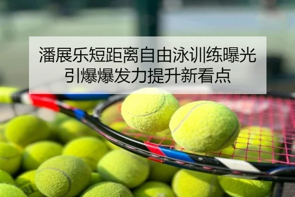 潘展乐短距离自由泳训练曝光 引爆爆发力提升新看点