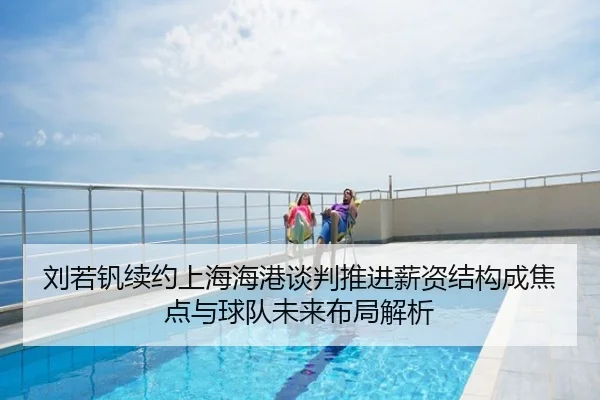 刘若钒续约上海海港谈判推进薪资结构成焦点与球队未来布局解析